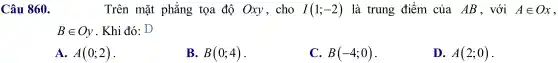 Câu 860.	Trên mặt phẳng tọa độ Oxy , cho I(1;-2) là trung điểm của AB , với Ain Ox
Bin Oy . Khi đó . D
A. A(0;2)
B. B(0;4)
C. B(-4;0)
D. A(2;0)