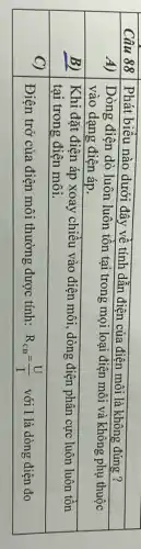 Câu 88 & Phát biểu nào dưới đây về tính dẫn điện của điện môi là không đúng? 
 A) & }(l)
Dòng điện dò luôn luôn tồn tại trong mọi loại điện môi và không phụ thuộc 
vào dạng điện áp.
 
 B) & 
Khi đặt điện áp xoay chiều vào điện môi, dòng điện phân cực luôn luôn tồn 
tại trong điện môi.
 
 C) & Điện trở của điện môi thường được tính: mathrm(R)_(mathrm(CD))=(mathrm(U))/(mathrm(I)) với mathrm(I) là dòng điện đo