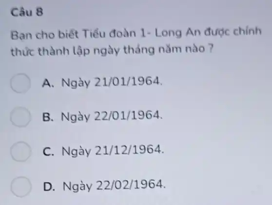 Câu 8
Bạn cho biết T iểu đoàn 1- Long An được chinh
thức thành lập ngày thẳng nǎm nào?
A. Ngày 21 /01/1964.
B. Ngày 22/01/1964.
C. Ngày 21/12/1964
D. Ngày 22 /02/1964.