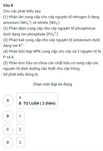 Câu 8
Cho các phát biểu sau
(1) Phân lân cung cấp cho cây nguyên tố nitrogen ở dạng
amonium (NH_(4)^+) và nitrate (NO_(3)^-)
(2) Phân đạm cung cấp cho cây nguyên tố phosphorus
dưới dạng ion phosphate (PO_(4)^3-)
(3) Phân kali cung cấp cho cây nguyên tố potassium dưới
dạng ion K^+
(4) Phân hỗn hợp NPK cung cấp cho cây cả 3 nguyên tố N,
P và K.
(5) Phân bón hữu cơ chứa các chất hữu cơ cung cấp các
nguyên tố dinh dưỡng cần thiết cho cây trồng.
Số phát biểu đúng là
Chọn một đáp án đúng
A )
B. TỰ LUẬN ( 2 điểm)
4.
B 1. B
C 2. C
D 3. D