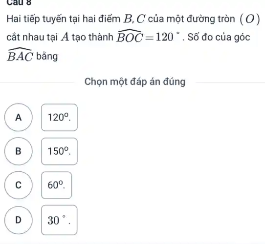 Câu 8
Hai tiếp tuyến tại hai điểm B, C của một đường tròn (O)
cắt nhau tại A tạo thành hat (BOC)=120^circ  . Số đo của góc
hat (BAC) bǎng
Chọn một đáp án đúng
A
120^circ 
A
B B
150^circ 
C
60^circ 
D
D
30^circ