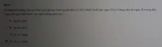 Câu 8
Hội đồng Bộ trường (nay là Chính phủ)đã ban hành quyết định số 167-HĐBT thiết lập ngày 20/11 hàng nǎm là ngày lẻ mang tên
Ngày nhà giáo Việt Nam" vào ngày tháng nǎm nào?
A. 28-09-1982
B. 28-09-1975
C. 20-11-1958
. D. 20-11-1982