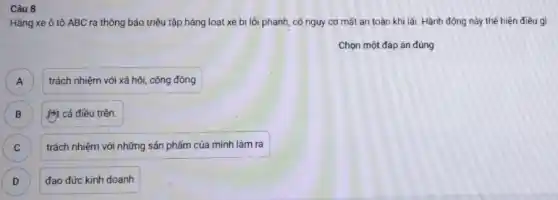 Câu 8
Hãng xe ô tô ABC ra thông báo triệu tập hàng loạt xe bị lỗi phanh, có nguy cơ mất an toàn khi lái. Hành động này thế hiện điêu gì
Chọn một đáp án đúng
trách nhiệm với xã hội, cộng đồng A
B B
1Mặt cả điều trên.
C )
trách nhiệm với những sản phẩm của mình làm ra
D )
đạo đức kinh doanh