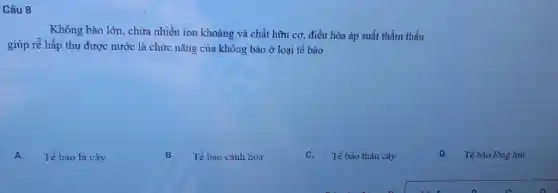 Câu 8
Không bào lớn, chửa nhiều ion khoáng và chất hữu cơ, điều hòa áp suất thầm thấu
giúp rễ hấp thụ được nước là chức nǎng của không bào ở loại tế bào
A. Tế bào lá cây
B. Tế bào cảnh hoa
C. Tế bào thân cây
D.Tế bào lông hút