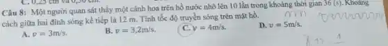 Câu 8:Một người quan sát thấy một cánh hoa trên hồ nước nhô lên 10 lần trong khoảng thời gian
36(s) . Khoảng
cách giữa hai đỉnh sóng kế tiếp là 12 m . Tính tốc độ truyên sóng trên mặt hô.
A. v=3m/s
B. v=3,2m/s
C. y=4m/s
D. v=5m/s