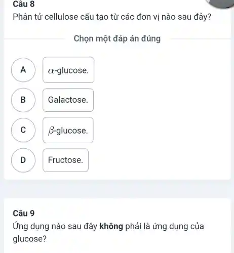 Câu 8
Phân tử cellulose cấu tao từ các đơn vị nào sau đây?
Chọn một đáp án đúng
A a-glucose.
.
B Galactose.
C C
beta -glucose
D .
Fructose.
Câu 9
Ứng dụng nào sau đây không phải là ứng dụng của
glucose?