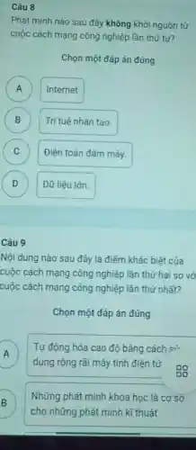 Câu 8
Phát minh nào sau đây không khởi nguồn từ
cuộc cách mạng công nghiệp lần thứ tư?
Chọn một đáp án đúng
A )
Internet
B B
Trí tuệ nhân tạo.
C C
Điện toán đám mây.
D )
Dữ liệu lớn.
Câu 9
Nội dung nào sau đây là điểm khác biệt của
cuộc cách mạng công nghiệp lần thứ hai so vớ
cuộc cách mạng công nghiệp lần thứ nhất?
Chọn một đáp án đúng
Tự động hóa cao độ bằng cách si
dụng rộng rãi máy tính điện tử
oo
B
Những phát minh khoa học là cơ sở
cho những phát minh kĩ thuật