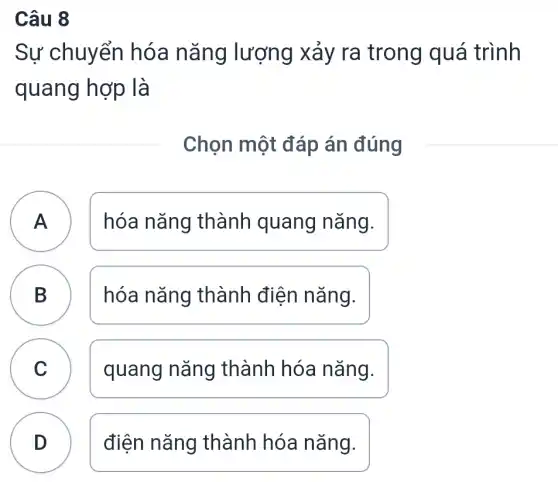 Câu 8
Sự chuyển hóa nǎng lượng xảy ra trong quá trình
quang hợp là
Chọn một đáp án đúng
A hóa nǎng thành quang nǎng.
B hóa nǎng thành điện nǎng. B
C quang nǎng thành hóa nǎng. v
D ) điện nǎng thành hóa nǎng.