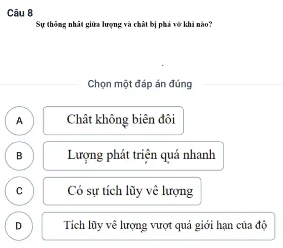 Câu 8
Sự thông nhât giữa lượng và chât bị phá vỡ khi nào?
Chọn một đáp án đúng
(A A
Chât không biên đôi
B B
Lượng phát triên quá nhanh
C C
Có sự tích lũy vê lượng
D
Tích vượt quá giới hạn của đô