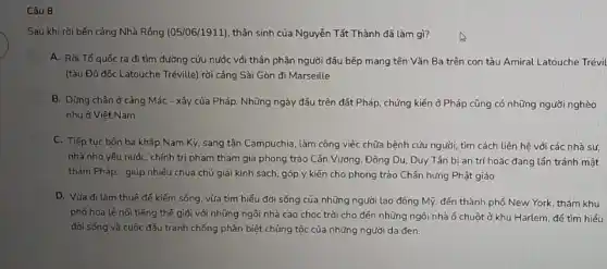 Câu 8
Sau khi rời bến cảng Nhà Rống (05/06/1911)thân sinh của Nguyễn Tất Thành đã làm gì?
A. Rơi Tố quốc ra đi tìm đường cứu nước với thân phận người đâu bếp mang tên Vǎn Ba trên con tàu Amiral Latouche Trévil
(tàu Đô đốc Latouche Tréville) rời cảng Sài Gòn đi Marseille
B. Dừng chân ở cảng Mác - xây của Pháp. Những ngày đầu trên đất Pháp, chứng kiến ở Pháp cũng có những người nghèo
như ở Việt Nam
C. Tiếp tục bôn ba khắp Nam Kỳ , sang tận Campuchia, làm công việc chữa bệnh cứu người, tìm cách liên hệ với các nhà sư,
nhà nho yêu nước chính trị phạm tham gia phong trào Cần Vương, Đông Du, Duy Tân bi an trí hoặc đang lần tránh mật
thám Pháp... giúp nhiều chùa chú giải kinh sách, góp ý kiến cho phong trào Chấn hưng Phật giáo
D. Vừa đi làm thuê để kiếm sống, vừa tìm hiểu đời sống của những người lao động Mỹ. đến thành phố New York, thǎm khu
phố hoa lệ nối tiếng thế giới với những ngôi nhà cao chọc trời cho đến những ngôi nhà 6 chuột ở khu Harlem để tìm hiểu
đời sống và cuộc đấu tranh chống phân biệt chủng tộc của những người da đen.