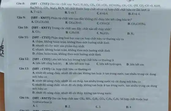 Câu 8:
(SBT - CTST) Cho các chất sau: NaCl,
H_(2)SO_(4),CH_(4),CH_(2)=CH_(2),HCOONa,CH_(3)-CH_(2)-OH,CH_(3)-CH=O, KOH,
Ba(NO_(3))_(2),CO_(2),Al_(4)C_(3)
KCN. Số chất thuộc hợp chất vô cơ và hợp chất chất hữu cơ lần lượt là
A. 7 và 5.
B. 5 và 7.
C. 6 và 6.
D. 8 và 4.
Câu 9:
(SBT - KNTT)Phân tử chất nào sau đây không chỉ chứa liên kết cộng hóa trị?
A. CH_(3)CH_(2)OH
B. CH_(3)CH=O
C. CHequiv CH.
D. CH_(3)COONa
Câu 10:
(SBT - KNTT)Trong các chất sau đây, chất nào dễ cháy nhất?
A. CO_(2)
B. C_(2)H_(5)OH
C. Na_(2)CO_(3)
D. N_(2)
Câu 11:
(SBT - CTST)Phản ứng hoá học của các hợp chất hữu cơ thường xảy ra
A. chậm, không hoàn toàn, không theo một hướng nhất định.
B. nhanh và cho một sản phẩm duy nhất.
C. nhanh, không hoàn toàn, không theo một hướng nhất định.
D. chậm, hoàn toàn , không theo một hướng nhất định
Câu 12: (SBT - CTST) Liên kết hóa học trong hợp chất hữu cơ thường là
A. liên kết cộng hoá trị. B. liên kết kim loại.
C. liên kết hydrogen.
D. liên kết ion.
Câu 13: (SBT - CTST) Các hợp chất hữu cơ thường có
A. nhiệt độ nóng chảy, nhiệt độ sôi cao, không tan hoặc ít tan trong nước,tan nhiều trong các dung
môi hữu cơ.
B. nhiệt độ nóng chảy, nhiệt độ sôi thấp, tan nhiều trong nước và các dung môi hữu cơ.
C. nhiệt độ nóng chảy, nhiệt độ sôi thấp, không tan hoặc ít tan trong nước, tan nhiều trong các dung
môi hữu cơ.
D. nhiệt độ nóng chảy, nhiệt độ sôi thấp, không tan trong nướC.
Câu 14: (SBT - KNTT) Cho các hợp chất sau: CH_(4);NH_(3);C_(2)H_(2);CCl_(4);C_(2)H_(4);C_(6)H_(6) Số hợp chất thuộc loại
hydrocarbon là
A. 1.
B. 2.
C. 3.
D. 4.