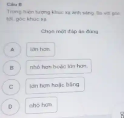 Câu 8
Trong hiện tượng khúc xạ ánh sáng. So với góc
tới, góc khúc xa
Chọn một đáp án đúng
lớn hơn.
B )
nhỏ hơn hoặc lớn hơn.
C
lớn hơn hoặc bằng.
D )
nhó hơn.