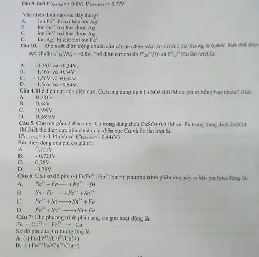 Câu 9. Biết E^0_(Ag+/Ag)=+0,8V;E^0Fe3+/Fe2+=0,77V
Vậy nhận định nào sau đây đúng?
A. Ion
Fc^2+ bị oxi hóa bởi Ag^+
B.
Ion Fe^3+ oxi hóa được Ag
C.
Ion Fe^2+ oxi hóa được Ag
D. Ion
Ag^+ bị khử bởi ion Fe^3
Câu 10. Cho suất điện động chuẩn của các pin điện hóa : Zn-Cu là 1 ,1V; Cu-Ag là 0,46V. Biết thế điện
cực chuẩn E^0_(Ag)+/Ag=+0,8V . Thế điện cực chuẩn E^0zn^2+/Zn và E^0Cu^2+/Cu lần lượt là:
A.
-0,76V và +0,34V
B. -1,46V và -0,34V
C.
+1,56V và +0,64V
-1,56V và +0,64V
Câu 4.Thế điện cực của điện cực : Cu trong dung dịch CuSO4 0,01M có giá trị bằng bao nhiêu?Biết:
A. 0,281V
B. 0,34V
C. 0,399V
D. 0.3695V
Câu 5. Cho pin gôm 2 điện cực : Cu trong dung dịch CuSO4 0,01M và Fe trong dung dịch FeSO4
1M.Biết thể điện cực tiêu chuẩn của điện cực Cu và Fe lần lượt là:
E_(Cu2+/Cu)^0=+0,34(V) và E^0Fc2+/Fe^=-0,44(V)
Sức điện động của pin có giá trị:
A. 0.721 v
B.	-0,721V
C. 0,78V
D. -0,78V
Câu 6: Cho sơ đô pin: (-) Fe/Fe^2+//Sn^2+/Sn(+) phương trình phản ứng xảy ra khi pin hoạt động là:
A.
Sn^2++Fearrow Fe^2++Sn
B.
Sn+Fearrow Fe^2++Sn^2+
C.
Fe^2++Snarrow Sn^2++Fe
D.
Fe^2++Sn^2+arrow Sn+Fe
Câu 7: Cho phuong trình phản ứng khi pin hoạt động là:
Fe+Cu^2+=Fe^2++Cu
Sơ đô pin của pin tương ứng là:
A. (-) Fe/Fe^2+//Cu^2+/Cu(+)
B. (-) Fe^2+/Fe//Cu^(2+/Cu(+))