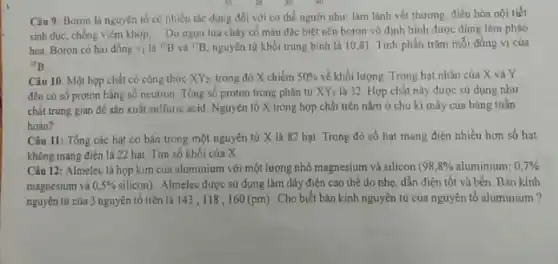 Câu 9: Boron la nguyên tố có nhiều tác dụng đối với cơ thể người như làm lành vét thương điều hòa nội tiết
sinh dục, chống viêm khớp. Do ngon lửa cháy có màu đặc biệt nên boron vô định hình được dùng làm phảo
hoa. Boron có hai đồng vi là (}^10B và {)^11B nguyên tử khối trung bình là 10,81 Tính phần trǎm mỗi đồng vị của
{}^10B
Câu 10. Một hợp chất có công thức XY_(2) trong đó X chiếm 50%  về khối lượng Trong hạt nhân của X và Y
đều có số proton bằng số neutron Tổng số proton trong phân từ XY_(2) là 32. Hợp chất này được sử dụng như
chất trung gian để sản xuất sulfuric acid Nguyên tố X trong hợp chất trên nằm ở chu kì mấy của bảng tuần
hoàn?
Câu 11: Tổng các hạt cơ bản trong một nguyên tử X là 82 hạt Trong đó số hạt mang điện nhiều hơn số hat
không mang điện là 22 hat Tim số khối của X
Câu 12: Almelec là hợp kim của aluminium với một lượng nhỏ magnesium và silicon (98,8% aluminium;0,7% 
magnesium và 0,5%  silicon) Almelec được sử dụng làm dây điện cao thế do nhẹ, dẫn điện tốt và bền . Bán kính
nguyên tử của 3 nguyên tố trên là 143 ;118,160(pm) Cho biết bán kính nguyên tử của nguyên tố aluminium?