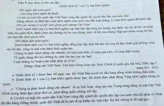 Câu 9. Đọc đoạn tư liệu sau đây:
(Quân lệnh số 1 của Uy ban khởi nghĩa)
"Hời quân dân toàn quốc!
Giờ tổng khởi nghĩa đã đánh!
__
Cơ hội có một cho quân dân Việt Nam vùng dậy giành lấy quyền độc lập của nước nhà!
Mang nhiệm vụ lãnh đạo cuộc khởi nghĩa toàn quốc cho đến toàn thẳng, Uy ban khởi nghĩa đã thành lập.
Hỡi các tướng sĩ và đội viên Quân giải phóng Việt Nam!
Dưới mệnh lệnh của Ủy ban khởi nghĩa , các bạn hãy tập trung lực lượng, kíp đánh vào các đô thị và trong
trận của quân địch : đánh chẹn các đường rút lui của chúng tước võ khí của chúng! Đạp qua muôn trùng trở lực,
các bạn hãy kiên quyết tiến!
Hỡi nhân dân toàn quốc!
Dưới mệnh lệnh của Ủy ban khởi nghĩa đồng bào hãy đem hết tâm lực ủng hộ đạo Quân giải phóng, sung
vào bộ đội, xông ra mặt trận đánh đuổi quân thù.
Chúng ta phải hành động cho nhanh, với một tinh thần vô cùng quả cảm, vô cùng thận trọng!
Tổ quốc đang đòi hỏi những hy sinh lớn lao của các bạn!
Cuộc thẳng lợi hoàn toàn nhất định sẽ về ta!"
(Đảng cộng sản Việt Nam: Vǎn kiện Đảng toàn tập, Nxb. Chính trị quốc gia, Hà Nội, 2000, tập 7.
trang 421-422
a. Quân lệnh số 1 được ban bố ngay sau khi Nhật Bản tuyên bố đầu hàng đồng minh không điều kiện.
b. Quân lệnh sô 1 của Uy ban khởi nghĩa được ban bố chính thức phát động Tổng khởi nghĩa trong cá
nước.
c. "Chúng ta phải hành động cho nhanh " là sự linh hoạt, sáng tạo của Trung ương đảng và mặt trận Việt
Minh trong lãnh đạo chớp thời cơ, phát động quần chúng nổi dậy.
d. Cơ hội có một cho quân dân Việt Nam vùng dậy giành lấy quyền độc lập của nước nhà khi phát xít Nhật
đã đầu hàng Đồng minh, quân đội Nhật đã bị tan rã tại khắp các mặt trận. Kẻ thù chúng ta đã ngã gục.