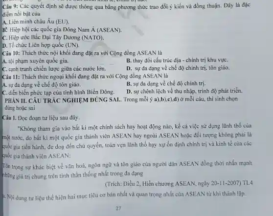 Câu 9: Các quyết định sẽ được thông qua bằng phương thức trao đổi ý kiến và đồng thuận. Đây là đặc
điểm nổi bật của
A. Liên minh châu Âu (EU)
B. Hiệp hội các quốc gia Đông Nam acute (A)(ASEAN)
C. Hiệp ước Bắc Đại Tây Dương (NATO)
D. Tổ chức Liên hợp quốc (UN)
Câu 10: Thách thức nội khối đang đặt ra với Cộng đồng ASEAN là
A. tội phạm xuyên quốc gia.
B. thay đổi cấu trúc địa - chính trị khu vựC.
C. cạnh tranh chiên lược giữa các nước lớn.
D. sự đa dạng về chế độ chính trị, tôn giáo.
Câu 11: Thách thức ngoại khối đang đặt ra với Cộng đông ASEAN là
A. sự đa dạng về chê độ tôn giáo.
B. sự đa dạng về chế độ chính trị.
C. diễn biến phức tạp của tình hình Biển Đông.
D. sự chênh lệch về thu nhập, trình độ phát triên.
PHẢN II. CÂU TRẮC NGHIỆM ĐÚNG SAI .. Trong mỗi ý a),b),c),d) Ở mỗi câu, thí sinh chọn
đúng hoặc sai
Câu 1. Đọc đoạn tư liệu sau đây.
"Không tham gia vào bất kì một chính sách hay hoạt động nào, kê cả việc sử dụng lãnh thô của
một nước, do bất kì một quốc gia thành viên ASEAN hay ngoài ASEAN hoặc đối tượng không phải là
quốc gia tiến hành đe doa đến chủ quyền, toàn vẹn lãnh thổ hạy xự ổn định chính trị và kinh tế của các
quốc gia thành viên ASEAN:
Tôn trọng sự khác biệt về vǎn hoá ngôn ngữ và tôn giáo của người dân ASEAN đồng thời nhấn mạnh
những giá trị chung trên tinh thần thống nhất trong đa dạng
(Trích: Điều 2 , Hiến chương ASEAN, ngày 20-11-2007 ) TL4
a. Nội dung tư liệu thể hiện hai mục tiêu cơ bản nhất và quan trọng nhất của ASEAN từ khi thành lập.