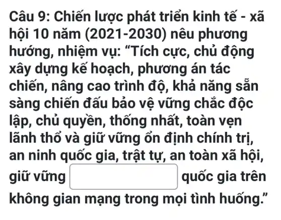 Câu 9 : Chiến lược phát triển kinh tế - xã
hội 10 nǎm (2021-2030) nêu ph ương
hướng, nhiệ m vu: "T ích cực, chủ động
xây dựng kế ho ạch, phương án tác
chiên, n âng c ao trình đ ô, khả nǎ ng sẵn
sàng chiến đấu bảo vê vữn g chắc đ oc
lập, chủ q uyền, thống nhất, toà n ven
lãnh thổ và g iữ vững ổn định chính trị,
an ninh quốc gia, trậ t tự, an to àn xã hội.
giữ vững square  c gia trê n
không gian mạn g trong mọi tình huống."