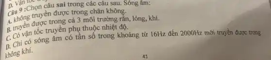 Câu 9 :Chọn câu sai trong các câu sau Sóng âm:
Câu ông truyền được trong chân không.
A. Khivèn được trong truyền cả 3 môi trường rǎn, lỏng, khí.
B. trò vân tốc truyền phụ thuộc nhiệt độ.
D. Chi có sóng âm có tân số trong khoảng từ 16Hz đến 2000Hz
mới truyền được trong
không khí.
n Vận l