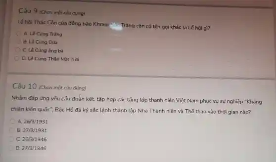 Câu 9 (Chọn một câu đúng)
Lễ hội Thác Côn của đồng bào Khmer Sóc Trǎng còn có tên gọi khác là Lễ hội gì?
A. Lê Cúng Trǎng
B. Lê Cúng Dừa
C. Lê Cúng ông bà
D. Lê Cúng Thân Mǎt Trời
Câu 10 (Chọn một câu đúng)
Nhằm đáp ứng yêu cầu đoẳn kết, tập hợp các tầng lớp thanh niên Việt Nam phục vụ sự nghiệp "Kháng
chiến kiến quốc ", Bác Hồ đã ký sắc lệnh thành lập Nha Thanh niên và Thể thao vào thời gian nào?
A. 26/3/1931
B. 27/3/1931
C. 26/3/1946
D. 27/3/1946