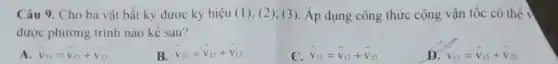 Câu 9. Cho ba vật bất kỳ đươc ký hiệu (1); (2); (3 ). Áp dụng công thức cộng vận tốc có thể
được phương trình nào kế sau?
A overrightarrow (v)_(11)=overrightarrow (v)_(12)+overrightarrow (v)_(12)
B overrightarrow (v)_(23)=overrightarrow (v)_(21)+overrightarrow (v)_(13)
C overrightarrow (v)_(13)=overrightarrow (v)_(12)+overrightarrow (v)_(23)
D v_(12)=v_(13)+v_(32)