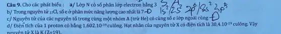 Câu 9. Cho các phát biểu : a/ Lớp N có số phân lớp electron bằng 3
b/ Trong nguyên tử (}_{17)Cl số e ở phân mức nǎng lượng cao nhất là 7-Đ
c/ Nguyên tử của các nguyên tố trong cùng một nhóm A (trừ He) có cùng số e lớp ngoài cùng -
d/ Điện tích của 1 proton có bằng 1,602.10^-19 culông. Hạt nhân của nguyên tử X có điện tích là 30,4.10^-19 culông. Vậy
nguyên tử X là K(Z=19)