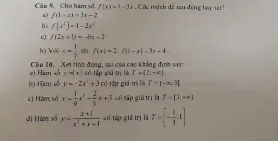 Câu 9 . Cho hàm số f(x)=1-3x . Các mệnh đề sau đúng hay sai?
a) f(1-x)=3x-2
b) f(x^2)=1-2x^2
c) f(2x+1)=-6x-2
b) Với x=(1)/(7) thì f(x)=2cdot f(1-x)-3x+4
Câu 10. Xét tính đúng, sai của các khǎng định sau:
a) Hàm số y=vert xvert  có tập giá trị là T=[2;+infty )
b) Hàm sô y=-2x^2+3 có tập giá trị là T=(-infty ;3]
c) Hàm số y=(1)/(9)x^2-(2)/(3)x+3 có tập giá trị là T=[3;+infty )
d) Hàm sô y=(x+1)/(x^2)+x+1 có tập giá trị là T=[-(1)/(3);1]