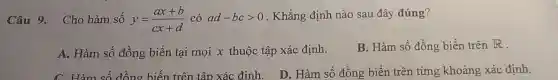 Câu 9. Cho hàm số y=(ax+b)/(cx+d) có ad-bcgt 0 . Khẳng định nào sau đây đúng?
A. Hàm số đồng biến tại mọi x thuộc tập xác định.
B. Hàm số đồng biến trên R
C. Hàm số đồng biến trên tập xác đinh.
D. Hàm số đồng biến trên từng khoảng xác định.