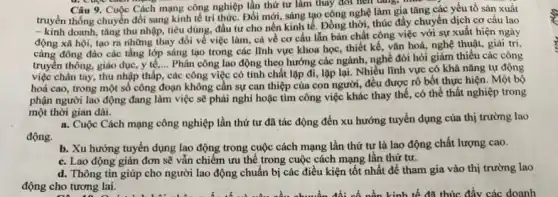 Câu 9. Cuộc Cách mạng công nghiệp lần thứ tư làm thay đôi hơn tǎng, thức
truyền thống chuyển đổi sang kinh tế tri thức Đổi mới, sáng tạo công nghệ làm gia tǎng các yếu tố sản xuất
- kinh doanh, tǎng thu nhập, tiêu dùng đầu tư cho nền kinh tế. Đồng thời thúc đẩy chuyển dịch cơ cấu lao
động xã hội, tạo ra những thay đổi về việc làm, cả về cơ cấu lẫn bản chất công việc với sự xuất hiện ngày
càng đông đảo các tầng lớp sáng tạo trong các lĩnh vực khoa học, thiết kế vǎn hoá, nghệ thuật,giải trí.
truyền thông, giáo dục,y tế,... Phân công lao động theo hướng các ngành, nghề đòi hỏi giảm thiểu các công
việc chân tay, thu nhập thấp, các công việc có tính chất lặp đi, lặp lại. Nhiều lĩnh vực có khả nǎng tự động
hoá cao, trong một số công đoạn không cần sự can thiệp của con người, đều được rô bốt thực hiện. Một bộ
phận người lao động đang làm việc sẽ phải nghi hoặc tìm công việc khác thay thế, có thể thất nghiệp trong
một thời gian dài.
a. Cuộc Cách mạng công nghiệp lần thứ tư đã tác động đến xu hướng tuyển dụng của thị trường lao
động.
b. Xu hướng tuyến dụng lao động trong cuộc cách mạng lần thứ tư là lao động chất lượng cao.
c. Lao động giản đơn sẽ vẫn chiếm ưu thế trong cuộc cách mạng lần thứ tư.
d. Thông tin giúp cho người lao động chuẩn bị các điều kiện tốt nhất để tham gia vào thị trường lao
động cho tương lai.