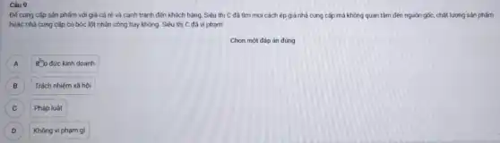 Câu 9
Để cung cấp sản phẩm với giá cả rẻ và cạnh tranh đến khách hàng, Siêu thị C đã tìm mọi cách ép giá nhà cung cấp mà không quan tâm đến nguồn gốc, chất lượng sản phấm
hoặc nhà cung cấp có bóc lột nhân công hay không. Siêu thị C đã vi pham:
Chọn một đáp án đúng
A
Ro dức kinh doanh
B B
Trách nhiệm xã hội
C C
Pháp luật
D D
Không vi phạm gì