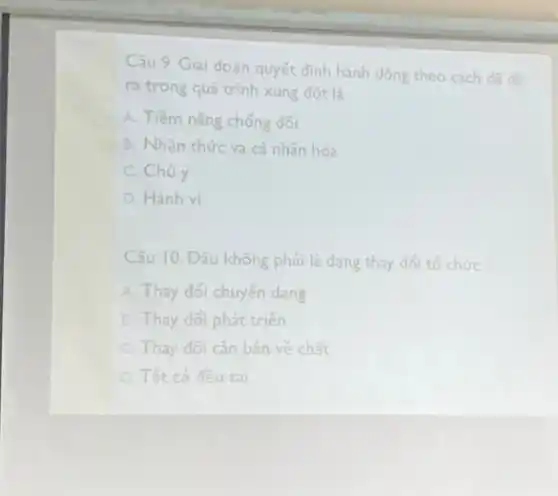 Câu 9. Giai đoạn quyết định hành động theo
cách đã đề
ra trong quá trình xung đột là
A. Tiềm nǎng chống đối
B. Nhận thức và cá nhân hóa
C. Chủ ý
D. Hành vi
Câu 10. Đâu không phải là dạng thay đổi tổ chức
A. Thay đổi chuyển dạng
B. Thay đôi phát triến
C. Thay đổi cǎn bản về chất
D. Tất cả đều sai