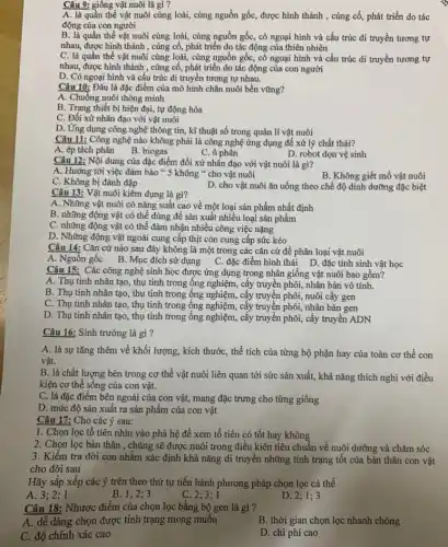 Câu 9: giống vật nuôi là gì?
A. là quần thể vật nuôi cùng loài,cùng nguồn gốc, được hình thành , cùng cố,phát triển do tác
động của con người
B. là quần thể vật nuôi cùng loài,cùng nguồn gốc, có ngoại hình và cấu trúc di truyền tương tự
nhau, được hình thành , cùng cố, phát triển do tác động của thiên nhiên
C. là quần thể vật nuôi cùng loài,cùng nguồn gốc, có ngoại hình và cấu trúc di truyền tương tự
nhau, được hình thành , cùng cố, phát triển do tác động của con người
D. Có ngoại hình và cấu trúc di truyền tương tự nhau.
Câu 10: Đâu là đặc điểm của mô hình chǎn nuôi bền vững?
A. Chuồng nuôi thông minh
B. Trang thiết bị hiện đại, tự động hóa
C. Đối xử nhân đạo với vật nuôi
D. Ứng dụng công nghệ thông tin, kĩ thuật số trong quản lí vật nuôi
Câu 11: Công nghệ nào không phải là công nghệ ứng dụng để xử lý chất thải?
A. ép tách phân
B. biogas
C. ủ phân
D. robot dọn vệ sinh
Câu 12: Nội dung của đặc điểm đối xử nhân đạo với vật nuôi là gì?
A. Hướng tới việc đảm bảo " 5 không " cho vật nuôi
C. Không bị đánh đập
B. Không giết mổ vật nuôi
D. cho vật nuôi ǎn uống theo chế độ dinh dưỡng đặc biệt
Câu 13: Vật nuôi kiêm dụng là gì?
A. Những vật nuôi có nǎng suất cao về một loại sản phẩm nhất định
B. những động vật có thể dùng để sản xuất nhiều loại sản phẩm
C. những động vật có thể đảm nhận nhiều công việc nặng
D. Những động vật ngoài cung cấp thịt còn cung cấp sức kéo
Câu 14: Cǎn cứ nào sau đây không là một trong các cǎn cứ để phân loại vật nuôi
A. Nguồn gốc B. Mục đích sử dụng C . đặc điểm hình thái D. đặc tính sinh vật học
Câu 15: Các công nghệ sinh học được ứng dụng trong nhân giống vật nuôi bao gồm?
A. Thụ tinh nhân tạo, thụ tinh trong ống nghiệm, cấy truyền phôi, nhân bản vô tính.
B. Thụ tinh nhân tạo, thụ tinh trong ống nghiệm, cấy truyền phôi nuôi cấy gen
C. Thụ tinh nhân tạo, thụ tinh trong ống nghiệm, cấy truyền phôi, nhân bản gen
D. Thụ tinh nhân tạo , thụ tinh trong ống nghiệm, cấy truyền phôi , cây truyền ADN
Câu 16: Sinh trưởng là gì?
A. là sự tǎng thêm về khối lượng, kích thước, thể tích của từng bộ phận hay của toàn cơ thể con
vật.
B. là chất lượng bên trong cơ thể vật nuôi liên quan tới sức sản xuất,khả nǎng thích nghi với điều
kiện cơ thể sống của con vật.
C. là đặc điểm bên ngoài của con vật,mang đặc trưng cho từng giống
D. mức độ sản xuất ra sản phẩm của con vật
Câu 17: Cho các ý sau:
1. Chọn lọc tổ tiên nhìn vào phả hệ để xem tổ tiên có tốt hay không
2. Chọn lọc bản thân , chủng sẽ được nuôi trong điều kiện tiêu chuẩn về nuôi dưỡng và chǎm sóc
3. Kiểm tra đời con nhằm xác định khả nǎng di truyền những tính trạng tốt của bản thân con vật
cho đời sau
Hãy sắp xếp các ý trên theo thứ tự tiến hành phương pháp chọn lọc cá thể
A
B. 1;2;3
C 2;3;1
D. 2;1;3
Câu 18: Nhược điểm của chọn lọc bằng bộ gen là gì ?
A. dễ dàng chọn được tính trạng mong muôn
B. thời gian chọn lọc nhanh chóng
C. độ chính xác cao
D. chi phí cao