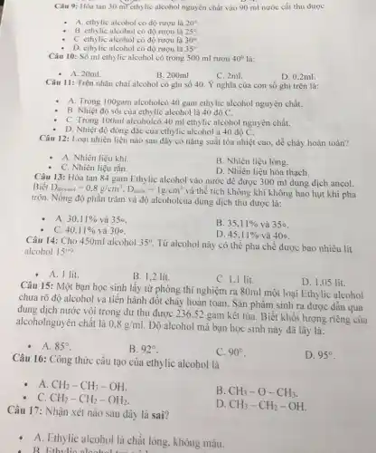 Câu 9: Hòa tan 30 ml ethylic alcohol nguyên chất vào 90 ml nước cất thu được
A. ethylic alcohol có độ rượu là 20^circ 
B. ethylic alcohol có độ rượu là 25^circ 
C. ethylic alcohol có độ rượu là 30^circ 
D. ethylic alcohol có độ rượu là 35^circ 
Câu 10: Số ml ethylic alcohol có trong 500 ml rượu 40^circ  là:
- A. 20ml.
B. 200ml
C. 2ml.
D. 0,2ml.
Câu 11: Trên nhãn chai alcohol có ghi số 40. Ý nghĩa của con số ghi trên là:
A. Trong 100gam alcoholcó 40 gam ethylic alcohol nguyên chất.
B. Nhiệt độ sôi của ethylic alcohol là 40 độ C.
C. Trong 100ml alcoholcó 40 ml ethylic alcohol nguyên chất.
D. Nhiệt độ đông đặc của ethylic alcohol à 40 độ C.
Câu 12: Loại nhiên liệu nào sau đây có nǎng suất tỏa nhiệt cao. dễ cháy hoàn toàn?
A. Nhiên liệu khí
B. Nhiên liệu lỏng.
C. Nhiên liệu rắn.
D. Nhiên liệu hóa thạch.
Câu 13: Hòa tan 84 gam Ethylic alcohol vào nước để được 300 ml dung dịch ancol.
Biết D_(alcohol)=0.8g/cm^3,D_(ntoc)=1g/cm^3
và thể tích không khí không hao hụt khi pha
trộn. Nồng độ phần trǎm và độ alcoholcủa dung dịch thu được là:
A. 30,11%  và 350
B. 35,11%  và 350.
C. 40,11%  và 300.
D. 45,11%  và 40circ 
Câu 14: Cho 450ml alcohol 35^circ 
Từ alcohol này có thế pha chế được bao nhiêu lít
alcohol 15^circ 
A. 1 lit.
B. 1,2 lít.
C. 1,1 lit.
D. 1.05 lit.
Câu 15: Một bạn học sinh lấy từ phòng thí nghiệm ra 80ml một loại Ethylic alcohol
chưa rõ độ alcohol và tiến hành đốt cháy hoàn toàn. Sản phâm sinh ra được dân qua
dung dịch nước vôi trong dư thu được 236.52 gam kết tủa. Biết khối lượng riêng của
alcoholnguyên chất là 0.8g/ml
Độ alcohol mà bạn học sinh này đã lây là:
A. 85^circ 
B. 92^circ 
C. 90^circ 
D. 95^circ 
Câu 16: Công thức cấu tạo của ethylic alcohol là
A CH_(2)-CH_(3)-OH
B. CH_(3)-O-CH_(3)
C CH_(2)-CH_(2)-OH_(2)
D. CH_(3)-CH_(2)-OH
Câu 17: Nhận xét nào sau đây là sai?
A. Ethylic alcohol là chất lòng. không màu.
B. Ethylic aloohel tom