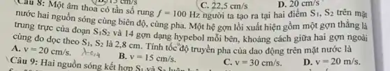 Câu 9: Hai nguồn sóng kết hợp
S_(1) và S_(2)
Câu 8: Một âm thoa có tần số rung
f=100Hz	S_(1),S_(2) trên mặt
nước hai nguồn sóng cùng biên độ, cùng pha. Một hệ gợn lồi xuất hiện gồm một gợn thǎng là
trung trực của đoạn
S_(1)S_(2)
và 14 gợn dạng hypebol mỗi bên, khoảng cách giữa hai gợn ngoài cùng đo dọc theo
S_(1),S_(2)
là 2,8 cm . Tính tốc độ truyền pha của dao động trên mặt nước là
A. v=20cm/s.
d=0.4
B. v=15cm/s.
C. v=30cm/s
D. v=20m/s
22,5cm/s
người ta tạo ra tại hai điểm
20cm/s