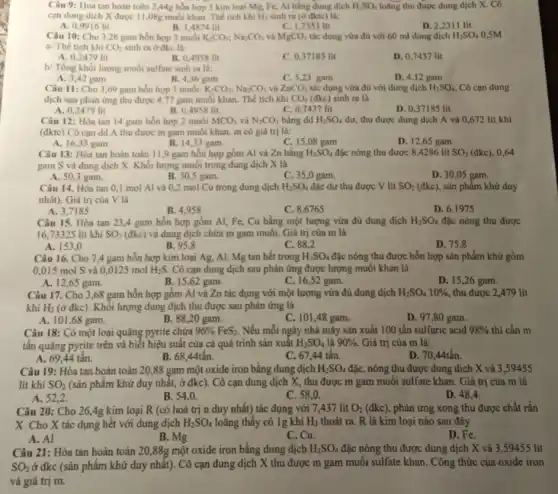 Câu 9: Hoà tan hoàn toàn 2,44g hỗn hợp 3 kim loại Mg.Fe, Al bằng dung dịch H_(2)SO_(4) loãng thu được dung dịch X. Cô
cạn dung dịch X được 11,08g muối khan Thể tích khí H_(2) sinh ra (ở đktc) là:
A. 0,9916 lit
B. 1,4874 lit
C. 1,7353 lit
D. 2,2311 lit
Câu 10: Cho 3,28 gam hỗn hợp 3 muối K_(2)CO_(3);Na_(2)CO_(3) và MgCO_(3) tác dụng vừa đủ với 60 ml dung dịch H_(2)SO_(4) 0,5M
a/ Thể tích khí CO_(2) sinh ra ở đkc là:
A. 0,2479 lit
B. 0,4958 lit
C. 0.37185 lit
D. 0,7437 lit
b/ Tổng khối lượng muối sulfate sinh ra là:
A. 3,42 gam
B. 4,36 gam
C. 5,23 gam
D. 4,12 gam
Câu 11: Cho 3,69 gam hỗn hợp 3 muối: K_(2)CO_(3);Na_(2)CO_(3) và ZnCO_(3) tác dụng vừa đủ với dung dịch H_(2)SO_(4). Cô can dung
dịch sau phàn ứng thu được 4,77 gam muối khan. Thể tích khí CO_(2) (đkc) sinh ra là
A. 0,2479 lit
B. 0,4958 lit
C. 0,7437 lit
D. 0,37185 lit
Câu 12: Hòa tan 14 gam hỗn hợp 2 muối MCO_(3) và N_(2)CO_(3) bằng dd H_(2)SO_(4) dư, thu được dung dịch A và 0,672 lít khí
(đktc).Cô cạn dd A thu được m gam muối khan. m có giá trị là:
A. 16,33 gam	B. 14,33 gam
C. 15,08 gam
D. 12,65 gam
Câu 13: Hòa tan hoàn toàn 11,9 gam hỗn hợp gồm Al và Zn bằng H_(2)SO_(4) đặc nông thu được 8,4286 lit SO_(2) (đkc), 0,64
gam S và dung dịch X. Khối lượng muối trong dung dịch X là
A. 50,3 gam.
B. 30,5 gam.
C. 35 ,0 gam.
D. 30,05 gam.
Câu 14. Hòa tan 0,1 mol Al và 0,2 mol Cu trong dung dịch H_(2)SO_(4) đặc dư thu được V lít SO_(2) (đkc), sản phẩm khử duy
nhất). Giá trị của V là
A. 3.7185
B. 4.958
C. 8,6765
D 6,1975
Câu 15. Hòa tan 23,4 gam hỗn hợp gồm Al, Fe, Cu bằng một lượng vừa đủ dung dịch H_(2)SO_(4) đặc nóng thu được
16.73325 lit khí SO_(2) (đkc) và dung dịch chứa m gam muối. Giá trị của m là
A. 153,0
B. 95,8
C. 88,2
D. 75.8
Câu 16. Cho 7,4 gam hỗn hợp kim loại Ag, Al, Mg tan hết trong H_(2)SO_(4) đặc nóng thu được hỗn hợp sản phẩm khử gồm
0,015 mol S và 0,0125 mol H_(2)S. Cô cạn dung dịch sau phản ứng được lượng muối khan là
A. 1265 gam.
B. 15,62 gam.
C. 16,52 gam.
D. 15,26 gam.
Câu 17. Cho 3,68 gam hỗn hợp gồm Al và Zn tác dụng với một lượng vừa đủ dung dịch H_(2)SO_(4)10%  thu được 2,479 lit
khí H_(2) (ở đkc). Khối lượng dung dịch thu được sau phản ứng là
A. 101,68 gam.
B. 88,20 gam.
C. 101,48 gam.
D. 97,80 gam.
Câu 18: Có một loại quặng pyrite chứa 96% FeS_(2) Nếu mỗi ngày nhà máy sản xuất 100 tấn sulfuric acid 98%  thì cần m
tấn quặng pyrite trên và biết hiệu suất của cả quá trình sản xuất H_(2)SO_(4) là 90% . Giá trị của m là:
A. 69,44 tấn.
B. 68,44tấn.
C. 6744 tân.
D. 70,44tấn.
Câu 19: Hỏa tan hoàn toàn 20,88 gam một oxide iron bằng dung dịch H_(2)SO_(4) đặc, nóng thu được dung dịch X và 3 ,59455
lít khí SO_(2) (sản phẩm khử duy nhất,ở đkc). Cô cạn dung dịch X, thu được m gam muối sulfate khan. Giá trị của m là
A. 52,2 .
B. 54,0 .
C. 58,0
D 48,4
Câu 20: Cho 264g kim loại R (có hoá trị n duy nhất) tác dụng với 7,437 lit O_(2)(dkc) phản ứng xong thu được chất rắn
X. Cho X tác dụng hết với dung dịch H_(2)SO_(4) loãng thấy có 1g khí H_(2) thoát ra. R là kim loại nào sau đây
A. Al
B. Mg
C. Cu.
D. Fe.
Câu 21: Hòa tan hoàn toàn 20,88g một oxide iron bằng dung dịch H_(2)SO_(4) đặc nóng thu được dung dịch X và 3 9455 lit
SO_(2) ở đkc (sản phẩm khử duy nhất). Cô cạn dung dịch X thu được m gam muối sulfate khan. Công thức của oxide iron
và giá trị m.