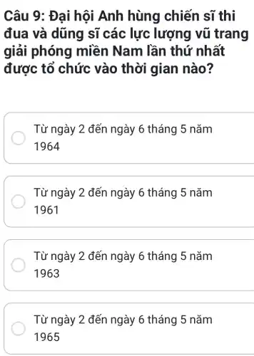 Câu 9: Đ ại hội Anh hùng chiến sĩ thi
đua và dũng sĩ các lực lượng vũ trang
giải phóng miền Nam lần thứ nhất
được tổ chức vào thời gian nào?
Từ ngày 2 đến ngày 6 tháng 5 nǎm
1964
Từ ngày 2 đến ngày 6 tháng 5 nǎm
1961
Từ ngày 2 đến ngày 6 tháng 5 nǎm
1963
Từ ngày 2 đến ngày 6 tháng 5 nǎm
1965