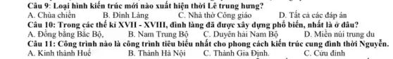 Câu 9: Loại hình kiến trúc mới nào xuất hiện thời Lê trung hưng?
A. Chùa chiến
B. Đình Làng
C. Nhà thờ Công giáo
D. Tất cả các đáp án
Câu 10: Trong các thế kỉ XVII - XVIII , đình làng đã được xây dựng phổ biển nhất là ở đâu?
A. Đồng bằng Bắc Bộ,
B. Nam Trung Bộ
C. Duyên hải Nam Bộ
D. Miền núi trung du
Câu 11: Công trình nào là công trình tiêu biểu nhất cho phong cách kiến trúc cung đình thời Nguyễn.
A. Kinh thành Huế
B. Thành Hà Nội
C. Thành Gia Định.
C. Cửu đỉnh