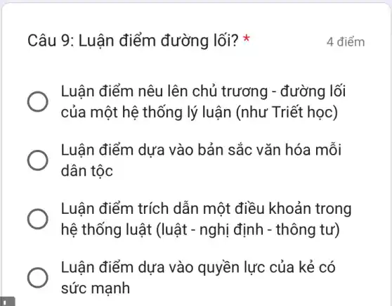 Câu 9: Luận điểm đường lối? *
Luận điểm nêu lên chủ trương - đường lối
của một hệ thống lý luận (như Triết học)
Luận điểm dựa vào bản sắc vǎn hóa mỗi
dân tộc
Luận điểm trích dẫn một điều khoản trong
hệ thống luật (luật - nghị định - thông tư)
Luận điểm dựa vào quyền lực của kẻ có
sức mạnh
4 điểm