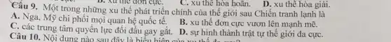 Cấu 9. Một trong những xu thế phát triển chính của thế giới sau Chiến tranh lạnh là
A. Nga, Mỹ chi phối mọi quan hệ quốc tế.
B. xu thế đơn cực vươn lên mạnh mẽ.
Câu 10. Nội dung nào sau đây là hiệay gắt. D. sự hình thành
C. các trung tâm quyên lực đối đầu gay gắt. D. sự hình thành trật tự thế giới đa cựC.
C. xu thế hòa hoãn . D. xu thế hòa giải.