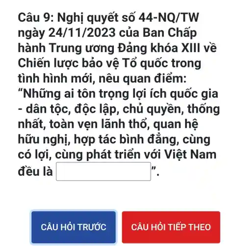 Câu 9: N ghị quy ết số 44-NQ/TW
ngày 24/11 /2023 của Ba n Chấp
hành Trung ư ơng Đá ng khó ax III về
Chiến lược bảo vê Tổ quốc tro ng
tình hình mới, nê u quan điề m:
"Những ai tôn tro ng ốc gì a
- dân tô c, độc lập, chủ quyen , thống
nhất, to àn ve n lãn h thổ, quan hệ
hữu ng hi, hợp tác bình đẳn g, cù ng
có lợi, c ùng phát tr iển với Việt N am
đều là square