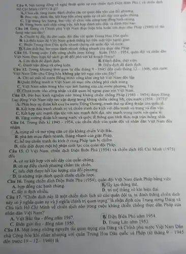 Câu 9. Net turong đồng về nghệ thuật quản sự của chiến dịch Điện Biên Phủ ( và chiến dịch
Hồ Chí Minh (1975) là gì?
A. Chia cát, từng bước đánh chiếm các cơ quan đầu nào của đối phương.
B. Bao vity, đinh lắn kết hợp tiến công quân sự và nói dậy của quần chúng.
C. Tap trung lure lượng, bao vày, tổ chức tiến công hợp đồng binh chủng.
D. Từng bước xiết chật vòng vấy, kết hợp đánh tiểu diệt và đánh tiêu hao.
Câu 10. Dàng và Chính phủ Việt Nam thực hiện hóa hoàn với thực dân Pháp (1946)có tác
dụng nào sau đây?
A. Chuấn bị đầy đủ cho cuộc đối đầu với quân Trung Hoa Dân quốc
B. Là điều kiện để Việt Nam giảnh thắng lợi trên mặt trận ngogi giao
C. Buộc Trung Hoa Dân quốc nhanh chóng rút quân đội về nướC.
D. Làm thất bại âm munu đánh nhanh thẳng nhanh của thực dân Pháp
Câu 11. Trong cuộc Tiến công chiến lược Dông - Xuân 1953-1954 quân đội và nhân dân
Việt Nam thực hiện kế sách gi để đối phó với kế hoạch Nava?
A. Lừa dịch đề đánh dịch.
B. Đánh điểm, diệt viện
C. Dánh vận động và công kiên.
D. Điều dịch đề đánh dich.
Câu 12. Trong khoảng thời gian từ đầu tháng 9-1945 đến cuối tháng 12-1946 nhà nước
Việt Nam Dân chủ Cộng hòa không gộp trở ngại nào sau đây?
A. Chi có một số nước Đồng minh công khai ủng hộ Việt Nam độc lập.
B.Quân Đồng minh ở Việt Nam có mục tiêu chống phá cách mạng.
C. Việt Nam nằm trong khu vực ảnh hưởng của các nước phương Tây
D. Chưa nước nào công nhận và đặt quan hệ ngoại giao với Việt Nam.
Câu 13. Bài học kinh nghiệm nào trong kháng chiến chống Pháp (1945-1954) được Đảng
Lao động Việt Nam tiếp tục vận dụng trong kháng chiến chống Mĩ, cứu nước (1954-1975)
A. Phát huy sự đoàn kết của ba nước Đông Dương, tranh thủ sự đồng thuận của quốc tế.
B. Kết hợp đấu tranh chính trị và chiến tranh du kích với đấu tranh vũ trang và dân vận.
C. Kết hợp sức mạnh dân tộc với sức mạnh thời đại, sức mạnh trong nước với quốc tế.
D. Tǎng cường đoàn kết trong nước và quốc tế thông qua hình thức mặt trận thông nhất.
Câu 14. Trong thời kì 1945-1954 các chiến dịch của quân đội và nhân dân Việt Nam đều
nhằm
A. cùng cố và mở rộng cǎn cứ địa kháng chiến Việt BắC.
B. phá âm mưu đánh nhanh, thǎng nhanh của giặc Pháp.
trợ chiến tranh du kích ở vùng Pháp tạm bị chiếm.
D. tiêu diệt được một bộ phận sinh lực của quân đội Pháp.
Câu 15. Ở Việt Nam , chiến dịch Điện Biên Phủ (1954) và chiến dịch Hồ Chí Minh (1975)
đều
A. có sự kết hợp với nổi dậy của quần chúng.
B. có sự điều chinh phương châm tác chiến.
C. tiêu diệt được hết lực lượng của đối phương
D. là những trận đánh quyết chiến chiến lượC.
Câu 16. Trong chiến dịch Diện Biên Phủ (1954), quân đội Việt Nam đánh Pháp bằng việc
A. hợp đồng các binh chúng.
B. lấy lực thẳng thế.
C. lấy it địch nhiều.
D. trí tuệ thǎng vù khí hiện đại.
Câu 17. "Chiến dịch này là một chiến dịch lịch sử của quân đội ta, ta đánh thẳng chiến dịch
này có ý nghĩa quân sự và ý nghĩa chính trị quan trọng" là nhận định của Trung ương Đảng và
Chú tịch Hồ Chí Minh về chiến dịch nào trong cuộc kháng chiến chống thực dân Pháp của
nhân dân Việt Nam?
A. Việt Bắc thu - đông nǎm 1947.
B. Điện Biên Phù nǎm 1954.
C. Biên giới thu - đông nǎm 1950
D. Trung Lao nām 1953.
Câu 18. Một trong những nguyên tắc quan trọng của Đảng và Chính phủ nước Việt Nam Dân
chủ Cộng hòa khi nhân nhượng với quân Trung Hoa Dân quốc và Pháp (từ tháng
9-1945
đến trước 19-12-1946) là