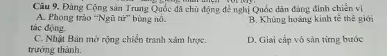 Câu 9. Đảng Cộng sản Trung Quốc đã chủ động đề nghị Quốc dân đảng đình chiến vì
lang giving than thich vol My.
A. Phong trào "Ngũ tứ" bùng nổ.
tác động.
B. Khủng hoảng kinh tế thế giới
C. Nhật Bản mở rộng chiến tranh xâm lượC.
trưởng thành.
D. Giai cấp vô sản từng bước