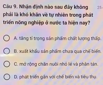 Câu 9. Nhận định nào sau đây không
phải là khó khǎn về tự nhiên trong phát
triển nông nghiệp ở nước ta hiện nay?
A. tǎng tỉ trọng sản phẩm chất lượng thấp.
B. xuất khẩu sản phẩm chưa qua chế biến.
C. mở rộng chǎn nuôi nhỏ lẻ và phân tán.
D. phát triển gắn với chế biến và tiêu thụ.
25