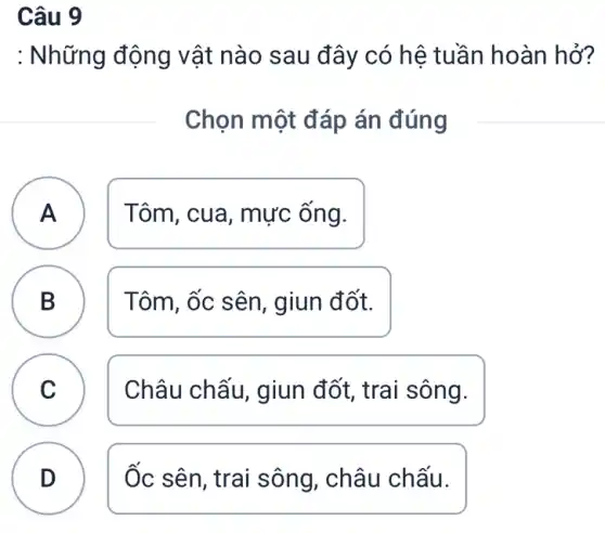 Câu 9
: Những động vật nào sau đây có hệ tuần hoàn hở?
Chọn một đáp án đúng
A Tôm, cua, mực ông. A
B Tôm, ốc sên , giun đốt.
D
C Châu chấu, giun đốt, trai sông. C
D Ốc sên, trai sông , châu chấu.