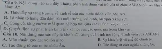 Câu 9. Nội dung nào sau đây không phản ánh đúng vai trò của tổ chức ASEAN đối với khu
D. Zxu the hoa hoàn Đông - Tây đang điên l
Nam Á?
A. Thúc đẩy sự tǎng trưởng về kinh tế của các nước thành viên ASEAN.
B. Là nhân tố hàng đầu đảm bảo môi trường hoà bình, ổn định ở khu vựC.
C. Củng cố , tǎng cường môi quan hệ hợp tác giữa các nước trong khu vựC.
D. Quyết định sự phát triên kinh tế - xã hội của các quốc gia trong khu vựC.
Cấu 10. Nội dung nào sau đây là khó khǎn trong quá trình mở rộng thành viên của ASEAN?
A. Mâu thuẫn gay gắt về tôn giáo.
B. Sự khác biệt về chế độ chính tri.
C. Tác động từ các nước châu Au.
D. Tác động từ chủ nghĩa khủng bộ.