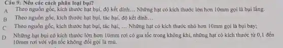 Câu 9: Nêu các cách phân loại bụi?
A Theo nguồn gốc , kích thước hạt bụi,độ kết dính __ Những hạt có kích thước lớn hơn 10mm gọi là bụi lắng.
B Theo nguồn gốc,kích thước hạt bụi,tác hại, độ kết dính __
C Theo nguồn gốc , kích thước hạt bụi,tác hại, __ Những hạt có kích thước nhỏ hơn 10mm gọi là bụi bay;
D
Những hạt bụi có kích thước lớn hơn 10mm rơi có gia tốc trong không khí,những hạt có kích thước từ 0,1 đến
10mm rơi với vận tốc không đổi gọi là mù.