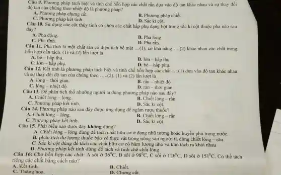 Câu 9. Phương pháp tách biệt và tinh chế hỗn hợp các chất rắn dựa vào độ tan khác nhau và sự thay đổi
độ tan của chúng theo nhiệt độ là phương pháp?
A. Phương pháp chưng cất.
C. Phương pháp kết tinh.
B. Phương pháp chiết
D. Sắc kí cột.
Câu 10. Sử dụng các cột thủy tinh có chứa các chất hấp phụ dạng bột trong sắc kí cột thuộc pha nào sau
đây?
A. Pha động.
B. Pha lỏng
C. Pha tĩnh.
D. Pha rắn.
Câu 11. Pha tĩnh là một chất rắn có diện tích bề mặt __ (1), có khả nǎng __ (2) khác nhau các chất trong
hỗn hợp cần tách (1) và (2) lần lượt là
A. bé-hấp thụ.
C. lớn - hấp phụ.
B. lớn - hấp thụ
D. bé-hấp phụ.
Câu 12. Kết tinh là phương pháp tách biệt và tinh chế hỗn hợp các chất __ (1) dựa vào độ tan khác nhau
và sự thay đổi độ tan của chúng theo __ (2). (1) và (2) lần lượt là
A. lỏng-thời gian.
B. rǎn - nhiệt độ.
C. lỏng - nhiệt độ.
D. rắn-thời gian.
Câu 13. Để phân tích thổ nhưỡng người ta dùng phương pháp nào sau đây?
A. Chiết lòng - lỏng.
B. Chiết lỏng -rǎn
C. Phương pháp kết tinh.
D. Sắc kí cột.
Câu 14. Phương pháp nào sau đây được ứng dụng để ngâm rượu thuốc?
A. Chiết lỏng - lỏng.
B. Chiết lỏng -rắn
C. Phương pháp kết tinh.
D. Sắc kí cột.
Câu 15. Phát biểu nào dưới đây không đúng?
A. Chiết lỏng - lỏng dùng để tách chất hữu cơ ở dạng nhũ tương hoặc huyền phù trong nướC.
B. phân tích dư lượng thuốc bảo vệ thực vật trong nông sản người ta dùng chiết lỏng -rǎn.
C. Sǎc kí cột dùng để tách các chất hữu cơ có hàm lượng nhỏ và khó tách ra khỏi nhau
D. Phương pháp kết tinh dùng để tách và tinh chế chất lỏng
Câu 16: Cho hỗn hợp các chất: A sôi ở 36^circ C B sôi ở 98^circ C , C sôi ở 126^circ C , D sôi ở 151^circ C . Có thể tách
riêng các chất bằng cách nào?
A. Kết tinh.
B. Chiết.
C. Thǎng hoa.
D. Chưng cất.