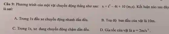 Câu 9: Phương trình của một vật chuyển động thẳng như sau: x=t^2-4t+10(m,s) . Kết luận nào sau đây
là sai:
A. Trong 1s đầu xe chuyển động nhanh dần đều.
B. Toạ độ ban đầu của vật là 10m.
C. Trong 1s, xe đang chuyển động chậm dần đều.
D. Gia tốc của vật là a=2m/s^2