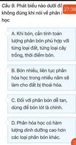 Câu 9. Phát biểu nào dưới đề
không đúng khi nói về phân I
học
A. Khi bón, cần tính toán
lượng phân bón phù hợp với
từng loại đất , từng loại cây
trồng, thời điểm bón.
B. Bón nhiều , liên tục phân
hóa học trong nhiều nǎm sẽ
làm cho đất bị thoái hóa.
C. Đối với phân bón dễ tan,
dùng để bón lót là chính.
D. Phân hóa học có hàm