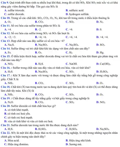 Câu 9. Quá trình đốt than sinh ra nhiều loại khí thải , trong đó có khí SO_(2) . Khí SO_(2) mùi xốc và có khả
nǎng gây viêm đường hô hấp. Tên gọi của SO_(2) là
A. sulfur trioxide.
B. sulfuric acid.
C. sulfur dioxide.
D. hydrogen sulfide.
Câu 10. Trong số các chất khí: SO_(2),CO_(2),O_(2),N_(2) , khí tan tốt trong nước ở điều kiện thường là
A. O_(2)
B. CO_(2)
C. SO_(2)
D. N_(2)
Câu 11. Số oxi hóa của sulfur trong phân tử SO_(2) là
A. +4
B. -2
C. +6
D. 0.
Câu 12. Số oxi hóa của sulfur trong SO_(2) và SO_(3) lần lượt là:
A. +2;+3
B. +4;+6
C. +6;+4
D. +4;+4
Câu 13. Hợp chất nào sau đây sulfur có số oxi hóa +4
A. Na_(2)S
B Na_(2)SO_(3)
C. Na_(2)SO_(4)
D. SO_(3)
Câu 14. Sulfur đóng vai trò chất khử khi tác dụng với đơn chất nào sau đây?
A. Fe.
B. O_(2)
C. H_(2)
D. Hg.
Câu 15. Ở điều kiện thích hợp, sulfur dioxide đóng vai trò là chất oxi hóa khi tham gia phản ứng với
chất nào sau đây?
A. NO_(2)
B. H_(2)S
C. NaOH.
D. Ca(OH)_(2)
Câu 16. : Sulfur trong chất nào sau đây vừa có tính oxi hóa, vừa có tính khử?
A. H_(2)S
B Na_(2)SO_(4)
C. SO_(2)
D. H_(2)SO_(4)
Câu 17. : Khí X làm đục nước vôi trong và được dùng làm chất tẩy trắng bột gỗ trong công nghiệp
giấy. Chất X là
A. NH_(3)
B. CO_(2)
C. SO_(2)
D. O_(3)
Câu 18. Chất khí (X) tan trong nước tạo ra dung dịch làm quỳ tím hoá đỏ và khí (X) có thể được dùng
làm chất tẩy màu . Khi (X) là
A. NH_(3).
B. CO_(2)
C. SO_(2)
D. O_(3)
Câu 19. : Chất được dùng để tẩy trắng giấy và bột giấy trong công nghiệp là
A. N_(2)O	B. CO_(2)
D. NO_(2)
C. SO_(2)
Câu 20. Sulfur dioxide có tính chất hóa học gì?
A. có tính khử mạnh
B. có tính oxi hoá yêu
C. có tính oxi hoá mạnh.
D. vừa có tính khử và vừa có tính oxi hoá.
Câu 21. Sulfur dioxide tan trong nước thì thu được dung dịch nào?
A. H_(2)S
B H_(2)SO_(3)
C. H_(2)SO_(4)
D. Na_(2)SO_(4)
Câu 22. SO_(2) là một khí độc được thải ra từ các vùng công nghiệp , là một trong những nguyên nhân
chính gây ra hiện tượng nào dưới đây?
A. Mưa acid.
B. Hiệu ứng nhà kính.
C. Hiệu ứng đomino.
D. Sương mù.