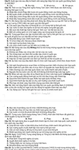 Câu 9. Quốc gia nào sau đây là thành viên sáng lập Hiệp hội các quốc gia Đông Nam
acute (A)(ASEAN)
A. Lào.
B. Bru-nây.
C. Mi-an-ma.
D. Xin-ga-po
Câu 10. Thời cơ của Tổng khởi nghĩa tháng Tám nǎm 1945 được xác định trong
khoảng thời gian từ khi
A. Nhật đảo chính Pháp đến trước khi quân Đồng minh vào Đông Dương.
B. Mỹ tuyên chiến với Nhật đến trước khi quân Đồng minh vào Đông Dương
C. Nhật đảo chính Pháp đến trước khi quân Đồng minh vào Đông Dương.
D. Nhật đầu hàng Đồng minh đến trước khi quân Đồng minh vào Đông Dương.
Câu 11. Nội dung nào sau đây phản ánh đúng tác động của sự sụp đổ Trật tự thế giới
hai cực I-an-ta (1991) đến các quốc gia trên thế giới?
A. Các quốc gia chạy đua vũ trang đế có vị trí trong trật tự thế giới mới.
B. Các nước tư bản chủ nghĩa và xã hội chủ nghĩa xung đột gay gắt.
C. Mỹ vươn lên thiết lập trật tự thế giới "đơn cực ' do Mỹ làm bá chú.
D. Một số cường quốc có vị trí ngày càng cao trong quan hệ quốc tế.
Câu 12. Trong giai đoạn xác lập và phát triển của Trật tự thế giới hai cực I-an-ta, quan
hệ quốc tế giữa hai cực bất đầu trở nên cǎng thẳng khi
A. Mỹ phát động cuộc Chiến tranh lạnh.
B. Tổ chức Hiệp ước Vácsava được thành lập
C. Hội nghị I-an-ta được triệu tập.
D. các cuộc chiến tranh cục bộ diễn ra ở nhiều nơi.
Câu 13. Nội dung nào sau đây không phải là một trong những nguyên tắc hoạt động
của Liên hợp quốc?
A. Không can thiệp vào công việc nội bộ của các nướC.
B. Tôn trọng toàn vẹn lãnh thổ và độc lập chính trị quốc gia
C. Bình đẳng chủ quyền của tất cả các quốc gia thành viên.
D. Hợp tác có hiệu quả trên các lĩnh vực kinh tế xã hội và quân sư.
Câu 14. Sự kiện nào sau đây đánh dấu tổ chức Liên hợp quốc chính thức được thành
lập?
A. Hội nghị Xanphranxico soạn thảo và thông qua bản Hiến chương Liên hợp quốC.
B. Bản tuyên bố Luân Đôn nêu rõ mục đích và nguyên tắc hoạt động của tổ chứC.
C. Hiến chương của Liên hợp quốc được các nước thành viên phê chuẩn.
D. Nguyên thủ ba nước Liên Xô, Mĩ, Anh thống nhất thành lập Liên hợp quốC.
Câu 15. Nhận xét nào sau đây về sự thành lập tổ chức Liên hợp quốc là không đúng?
A. Các cường quốc Đồng minh giữ vai trò chủ đạo trong việc thành lập.
B. Quá trình hình thành trải qua nhiều hội nghị quốc tế khác nhau.
C. Quá trình thành lập lâu dài và chịu ảnh hưởng của chiến tranh lanh.
D. Phù hợp với khát vọng hòa bình chung của nhân dân thể giới.
Câu 16. Việc mở rộng thành viên của Hiệp hội các quốc gia Đông Nam Á (ASEAN)
diễn ra lâu dài và đầy trở ngại là do tác động từ nguyên nhân nào sau đây?
A. Tác động của Trật tự thế giới hai cực I-an-ta và chiến tranh lạnh.
B. Mục tiêu hoạt động của tổ chức ASEAN không phù hợp.
C. Sự đối lập nhau về mục tiêu và chiến lược giữa các nước
D. Các nước có trình độ phát triển kinh tế không đồng đều.
Câu 17. Trong cuộc Cách mạng tháng Tám (1945), nhân dân Việt Nam đã giành lại
chính quyền từ tay kẻ thù nào?
A. Mỹ.
B. Nhật.
C. Pháp.
D. Anh.
Câu 18. Hội nghị Ianta đưa ra quyết định thành lập tổ chức Liên hợp quốc xuất phát từ
bối cảnh nào sau đây?
A. Giúp đỡ các nước tư bản khôi phục kinh tế sau chiến tranh thế giới thứ hai.
B. Các cường quốc muốn thiết lập một trật tự thế giới mới.
C. Cần có một công cụ để duy trì hòa bình và an ninh thế giới.
D. Nhằm gia tǎng sức mạnh chống lại sự mở rộng của chủ nghĩa xã hội.
Câu 19. Ngày 13/8/1945 Trung ương Đảng và Tổng bộ Việt Minh đã thông qua quyết
định nào dưới đây?
A. Phát lệnh Tổng khởi nghĩa cả nước
B. Quyết định khởi nghĩa ở Hà Nội.
C. Thống nhất các lực lượng vũ trang Việt Nam.
D. Đã phát động cao trào kháng Nhật.
Câu 20. Sự ra đời của khối NATO (1949) và Vácsava (1955) là một trong những biểu
biên rõ rêt về sự đối đầu trong Trật tự thể niới hai cực langta trên Tính vực nào sau đây?